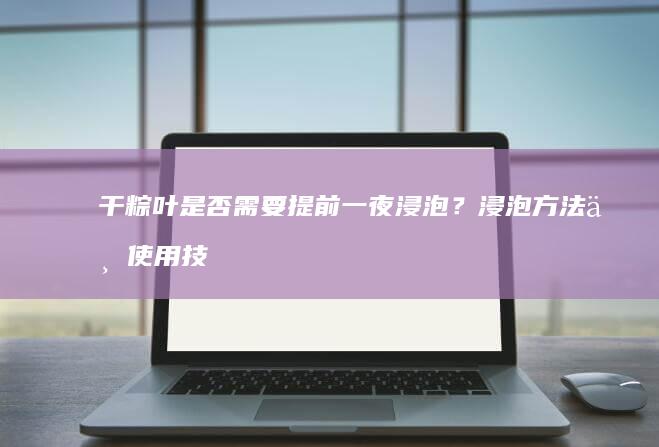 干粽叶是否需要提前一夜浸泡？浸泡方法与使用技巧全解析